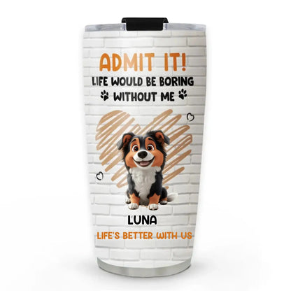 Personalized Pet Tumbler – Admit It Life Would Be Boring Without Me – Custom Dog/Cat Name, Cute Gift for Pet Owners, Dog Mom, Cat Lover  Ezcustomize